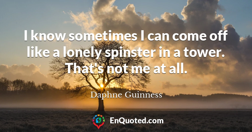 I know sometimes I can come off like a lonely spinster in a tower. That's not me at all.