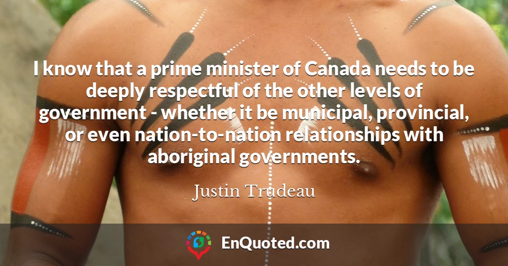 I know that a prime minister of Canada needs to be deeply respectful of the other levels of government - whether it be municipal, provincial, or even nation-to-nation relationships with aboriginal governments.