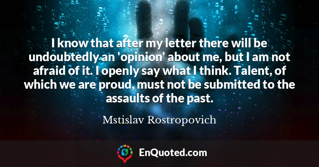 I know that after my letter there will be undoubtedly an 'opinion' about me, but I am not afraid of it. I openly say what I think. Talent, of which we are proud, must not be submitted to the assaults of the past.