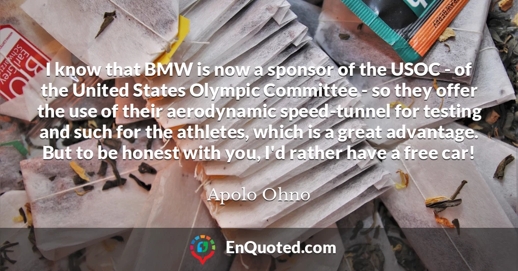 I know that BMW is now a sponsor of the USOC - of the United States Olympic Committee - so they offer the use of their aerodynamic speed-tunnel for testing and such for the athletes, which is a great advantage. But to be honest with you, I'd rather have a free car!