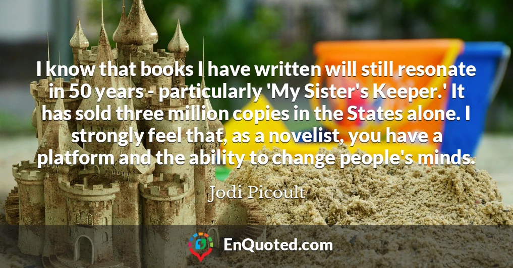 I know that books I have written will still resonate in 50 years - particularly 'My Sister's Keeper.' It has sold three million copies in the States alone. I strongly feel that, as a novelist, you have a platform and the ability to change people's minds.