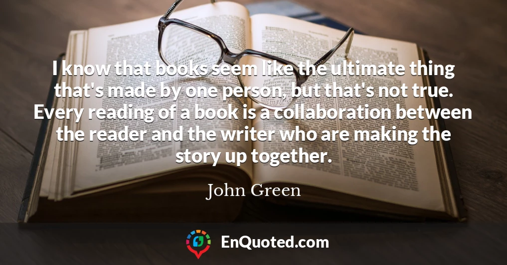 I know that books seem like the ultimate thing that's made by one person, but that's not true. Every reading of a book is a collaboration between the reader and the writer who are making the story up together.