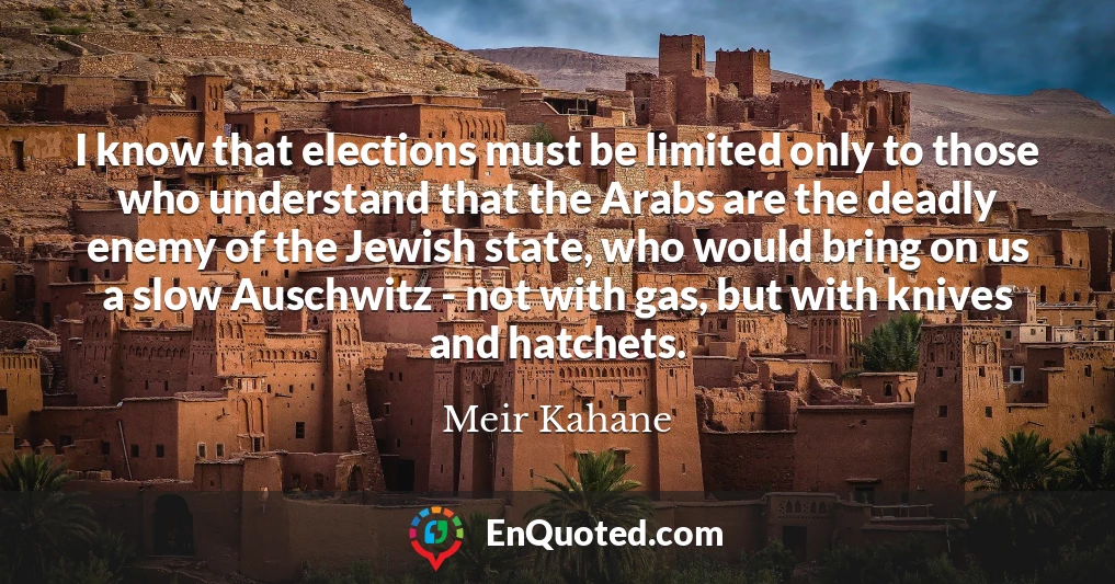 I know that elections must be limited only to those who understand that the Arabs are the deadly enemy of the Jewish state, who would bring on us a slow Auschwitz - not with gas, but with knives and hatchets.