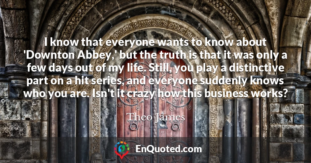 I know that everyone wants to know about 'Downton Abbey,' but the truth is that it was only a few days out of my life. Still, you play a distinctive part on a hit series, and everyone suddenly knows who you are. Isn't it crazy how this business works?