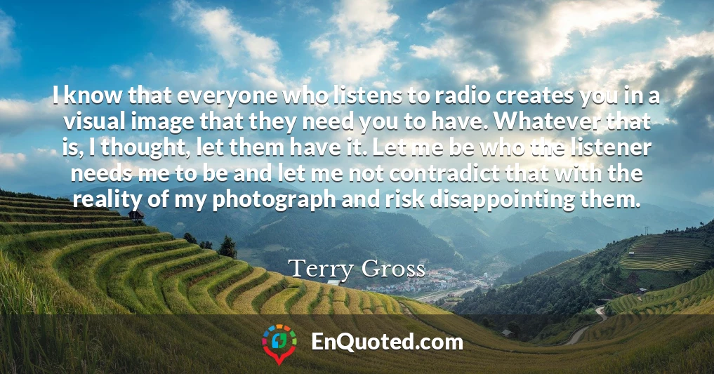 I know that everyone who listens to radio creates you in a visual image that they need you to have. Whatever that is, I thought, let them have it. Let me be who the listener needs me to be and let me not contradict that with the reality of my photograph and risk disappointing them.