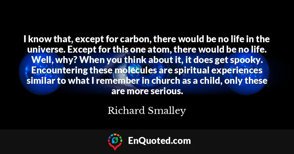 I know that, except for carbon, there would be no life in the universe. Except for this one atom, there would be no life. Well, why? When you think about it, it does get spooky. Encountering these molecules are spiritual experiences similar to what I remember in church as a child, only these are more serious.