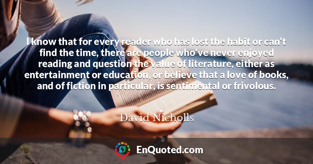 I know that for every reader who has lost the habit or can't find the time, there are people who've never enjoyed reading and question the value of literature, either as entertainment or education, or believe that a love of books, and of fiction in particular, is sentimental or frivolous.