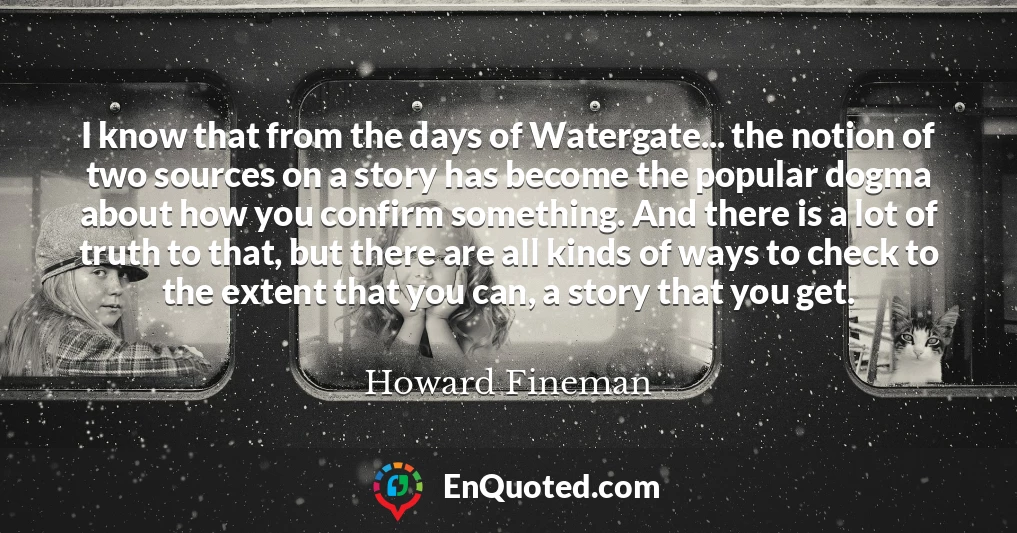 I know that from the days of Watergate... the notion of two sources on a story has become the popular dogma about how you confirm something. And there is a lot of truth to that, but there are all kinds of ways to check to the extent that you can, a story that you get.