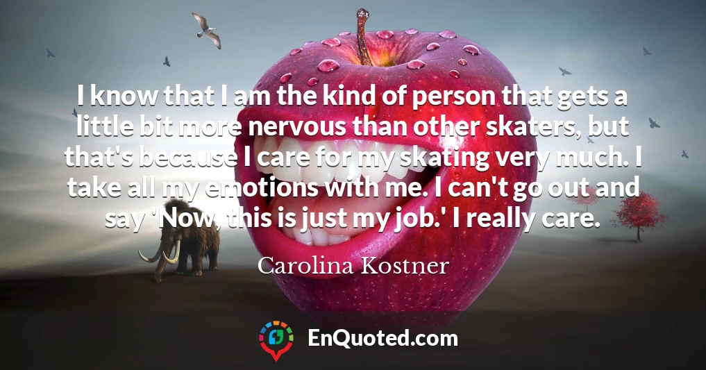 I know that I am the kind of person that gets a little bit more nervous than other skaters, but that's because I care for my skating very much. I take all my emotions with me. I can't go out and say 'Now, this is just my job.' I really care.