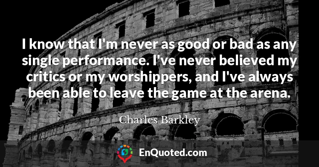 I know that I'm never as good or bad as any single performance. I've never believed my critics or my worshippers, and I've always been able to leave the game at the arena.