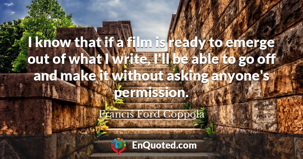 I know that if a film is ready to emerge out of what I write, I'll be able to go off and make it without asking anyone's permission.