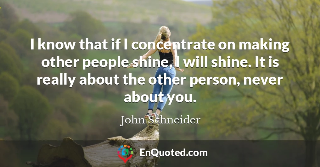 I know that if I concentrate on making other people shine, I will shine. It is really about the other person, never about you.