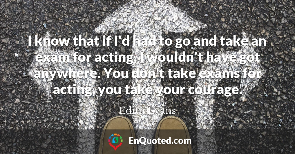 I know that if I'd had to go and take an exam for acting, I wouldn't have got anywhere. You don't take exams for acting, you take your courage.