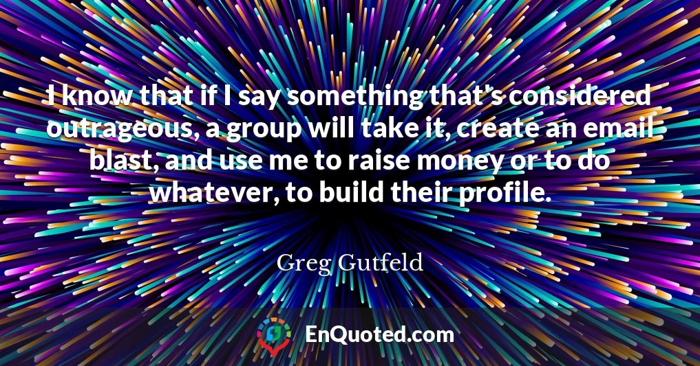 I know that if I say something that's considered outrageous, a group will take it, create an email blast, and use me to raise money or to do whatever, to build their profile.