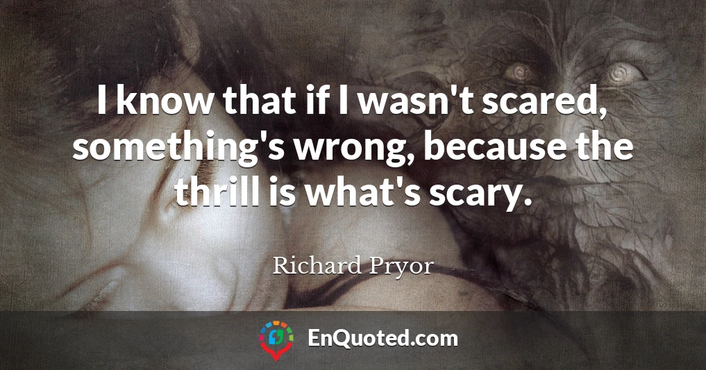 I know that if I wasn't scared, something's wrong, because the thrill is what's scary.