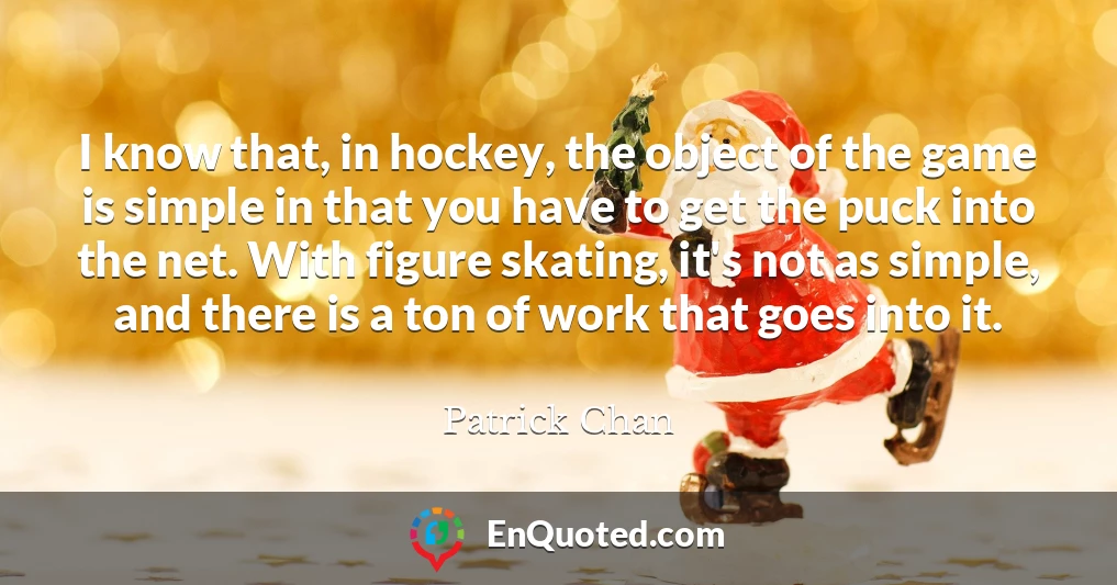 I know that, in hockey, the object of the game is simple in that you have to get the puck into the net. With figure skating, it's not as simple, and there is a ton of work that goes into it.