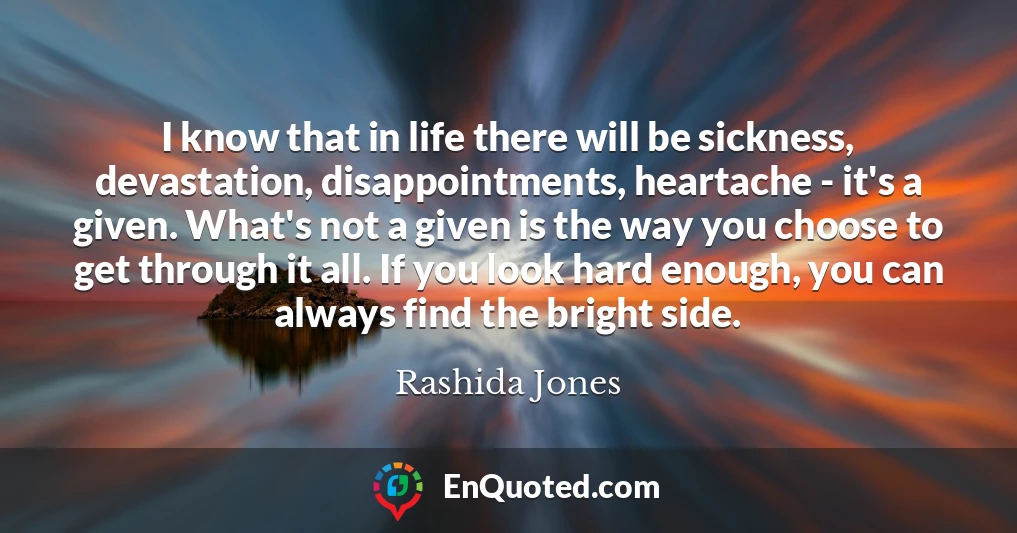 I know that in life there will be sickness, devastation, disappointments, heartache - it's a given. What's not a given is the way you choose to get through it all. If you look hard enough, you can always find the bright side.
