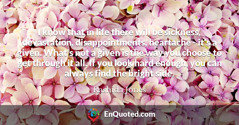 I know that in life there will be sickness, devastation, disappointments, heartache - it's a given. What's not a given is the way you choose to get through it all. If you look hard enough, you can always find the bright side.