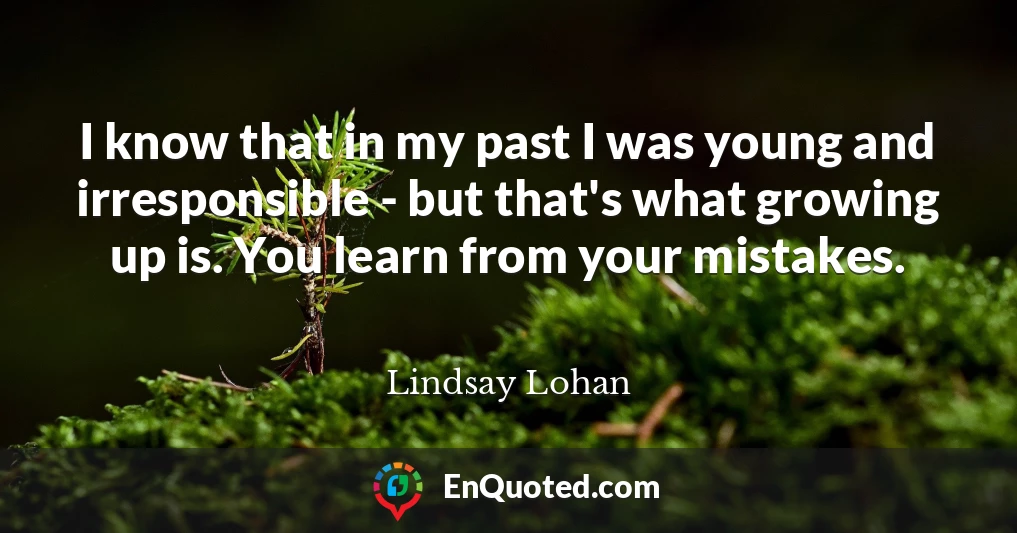 I know that in my past I was young and irresponsible - but that's what growing up is. You learn from your mistakes.