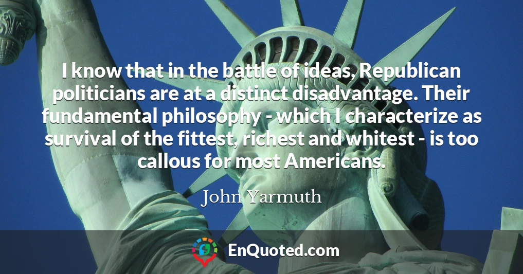 I know that in the battle of ideas, Republican politicians are at a distinct disadvantage. Their fundamental philosophy - which I characterize as survival of the fittest, richest and whitest - is too callous for most Americans.