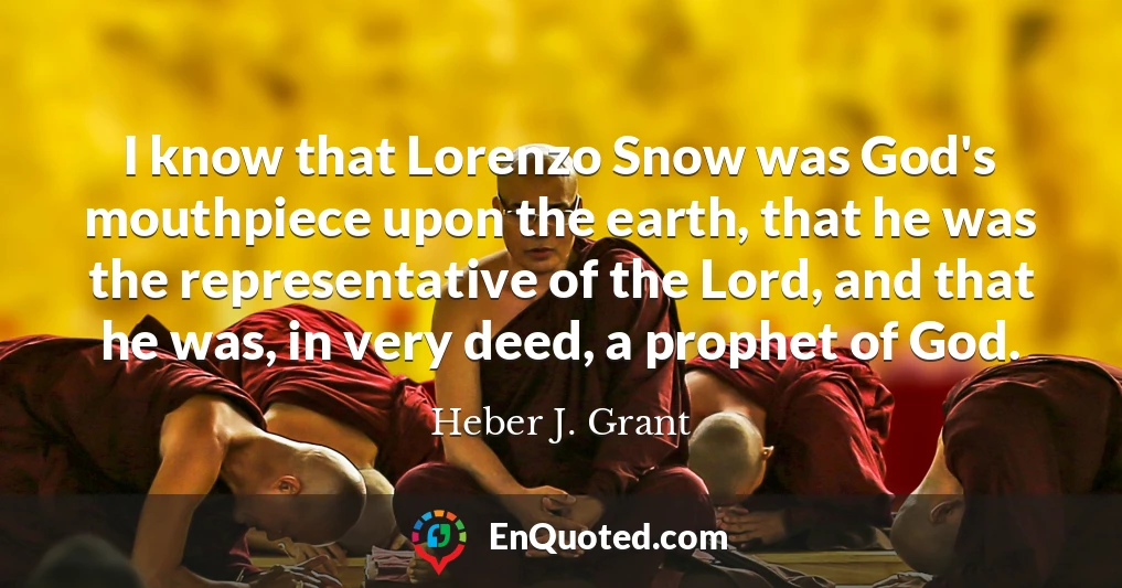 I know that Lorenzo Snow was God's mouthpiece upon the earth, that he was the representative of the Lord, and that he was, in very deed, a prophet of God.