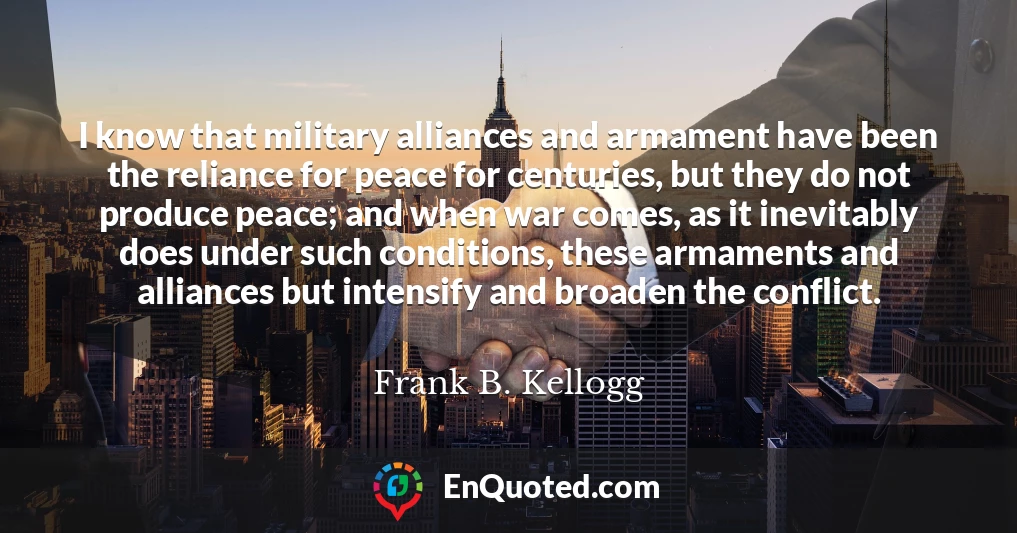 I know that military alliances and armament have been the reliance for peace for centuries, but they do not produce peace; and when war comes, as it inevitably does under such conditions, these armaments and alliances but intensify and broaden the conflict.