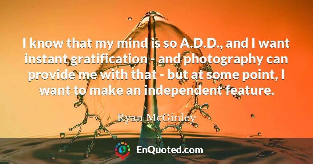 I know that my mind is so A.D.D., and I want instant gratification - and photography can provide me with that - but at some point, I want to make an independent feature.