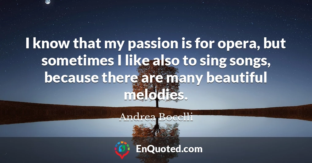 I know that my passion is for opera, but sometimes I like also to sing songs, because there are many beautiful melodies.