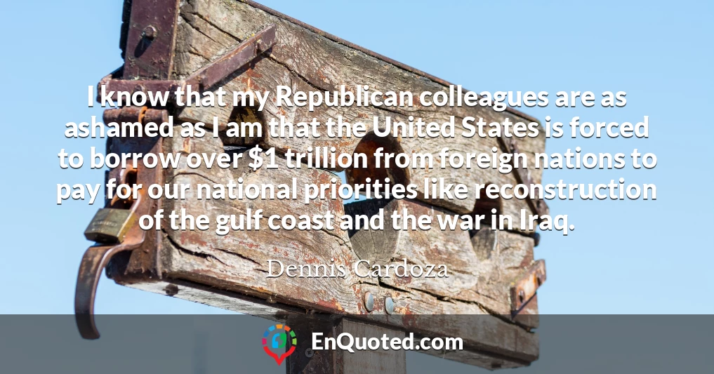 I know that my Republican colleagues are as ashamed as I am that the United States is forced to borrow over $1 trillion from foreign nations to pay for our national priorities like reconstruction of the gulf coast and the war in Iraq.