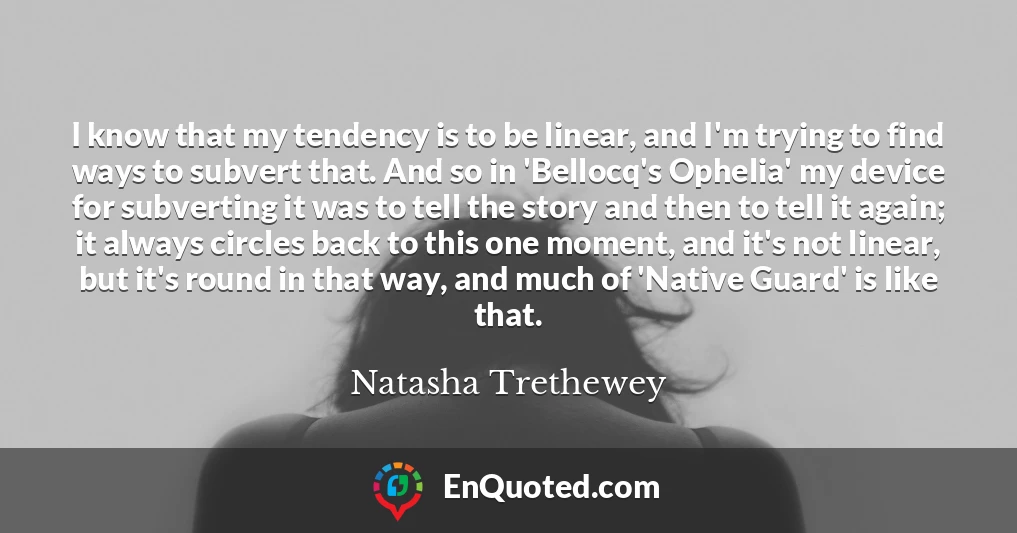 I know that my tendency is to be linear, and I'm trying to find ways to subvert that. And so in 'Bellocq's Ophelia' my device for subverting it was to tell the story and then to tell it again; it always circles back to this one moment, and it's not linear, but it's round in that way, and much of 'Native Guard' is like that.