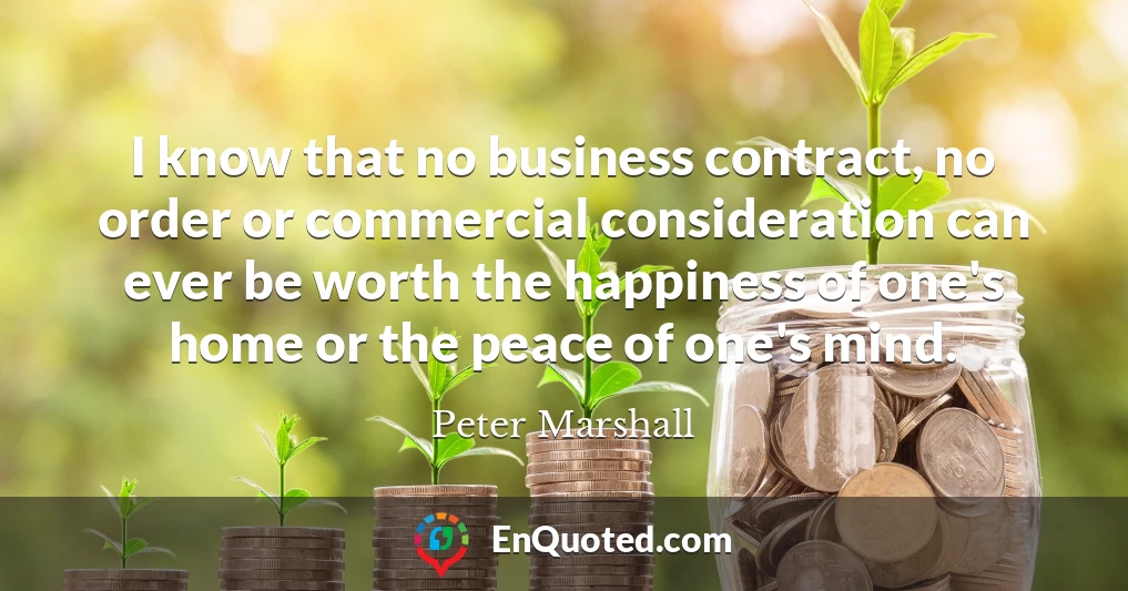 I know that no business contract, no order or commercial consideration can ever be worth the happiness of one's home or the peace of one's mind.