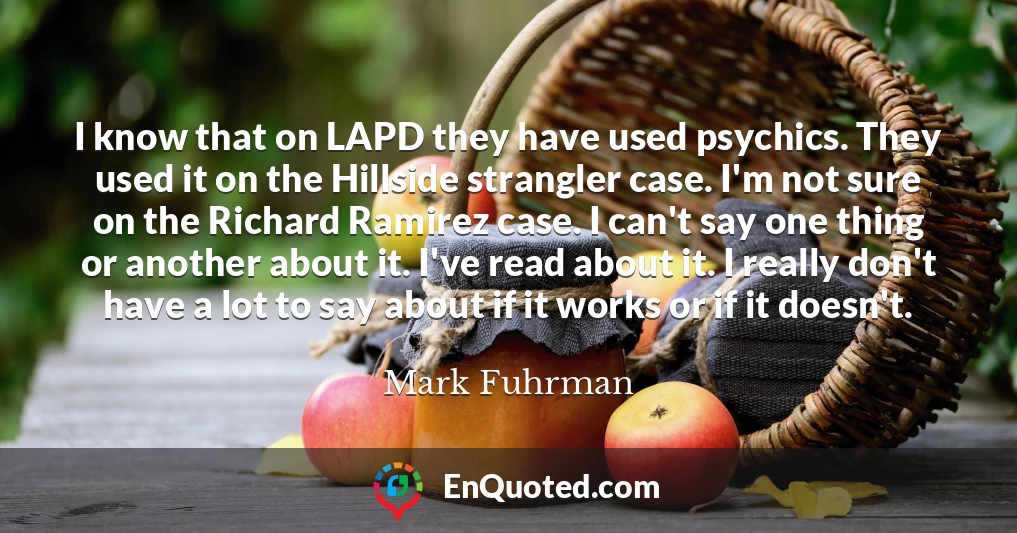 I know that on LAPD they have used psychics. They used it on the Hillside strangler case. I'm not sure on the Richard Ramirez case. I can't say one thing or another about it. I've read about it. I really don't have a lot to say about if it works or if it doesn't.