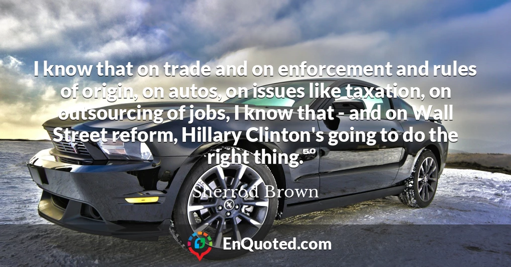 I know that on trade and on enforcement and rules of origin, on autos, on issues like taxation, on outsourcing of jobs, I know that - and on Wall Street reform, Hillary Clinton's going to do the right thing.