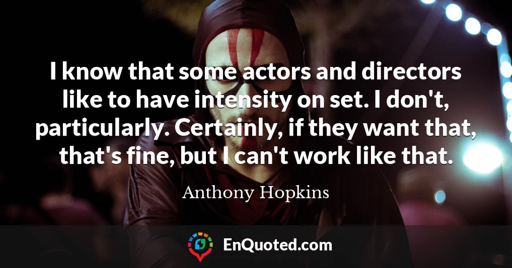 I know that some actors and directors like to have intensity on set. I don't, particularly. Certainly, if they want that, that's fine, but I can't work like that.