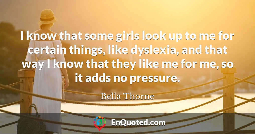 I know that some girls look up to me for certain things, like dyslexia, and that way I know that they like me for me, so it adds no pressure.