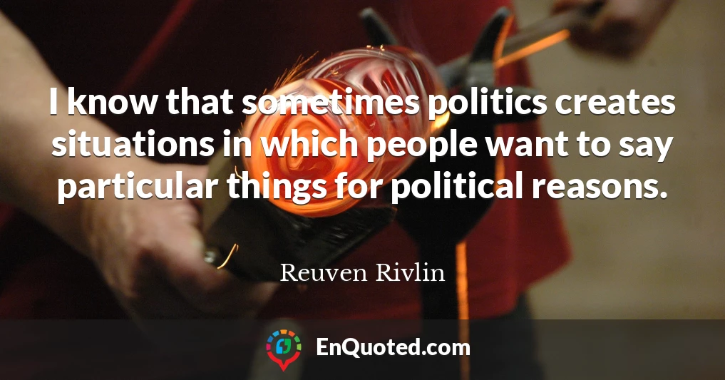 I know that sometimes politics creates situations in which people want to say particular things for political reasons.