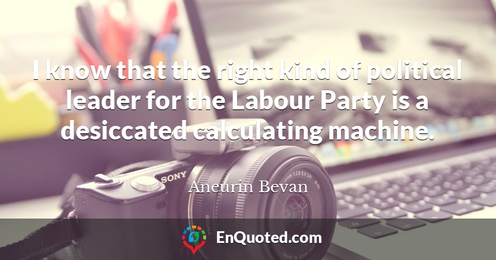 I know that the right kind of political leader for the Labour Party is a desiccated calculating machine.