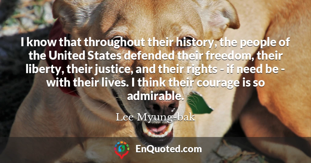 I know that throughout their history, the people of the United States defended their freedom, their liberty, their justice, and their rights - if need be - with their lives. I think their courage is so admirable.