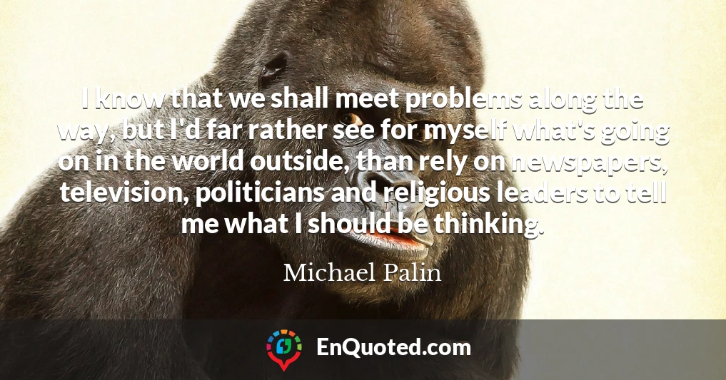 I know that we shall meet problems along the way, but I'd far rather see for myself what's going on in the world outside, than rely on newspapers, television, politicians and religious leaders to tell me what I should be thinking.