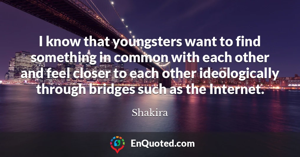 I know that youngsters want to find something in common with each other and feel closer to each other ideologically through bridges such as the Internet.