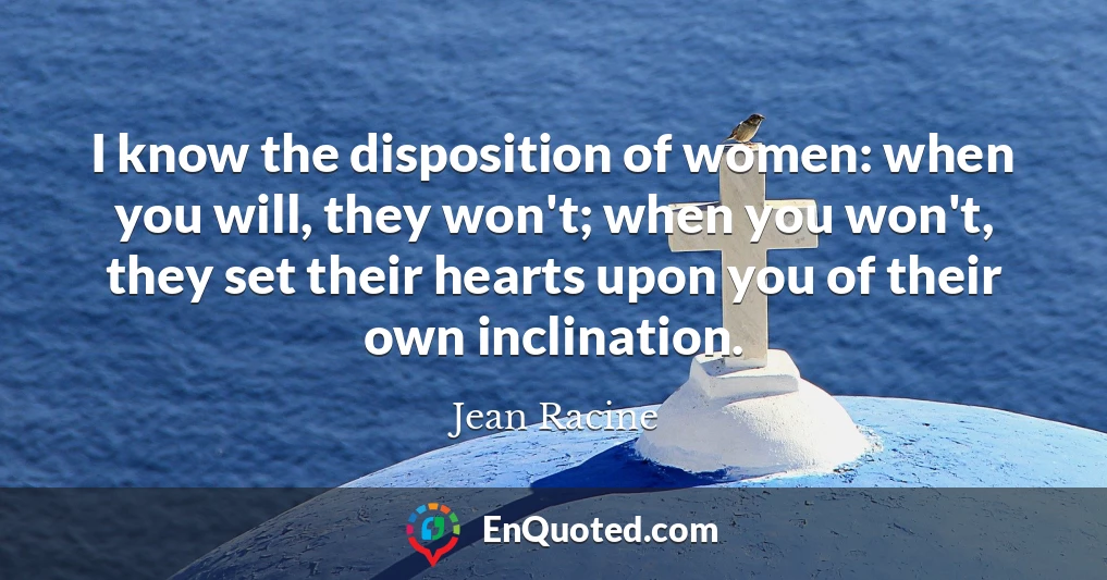 I know the disposition of women: when you will, they won't; when you won't, they set their hearts upon you of their own inclination.
