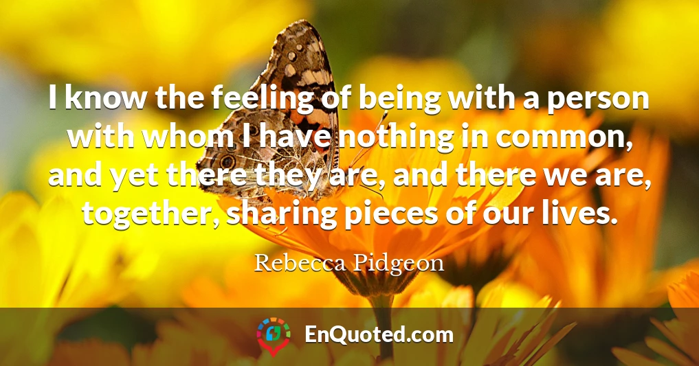 I know the feeling of being with a person with whom I have nothing in common, and yet there they are, and there we are, together, sharing pieces of our lives.