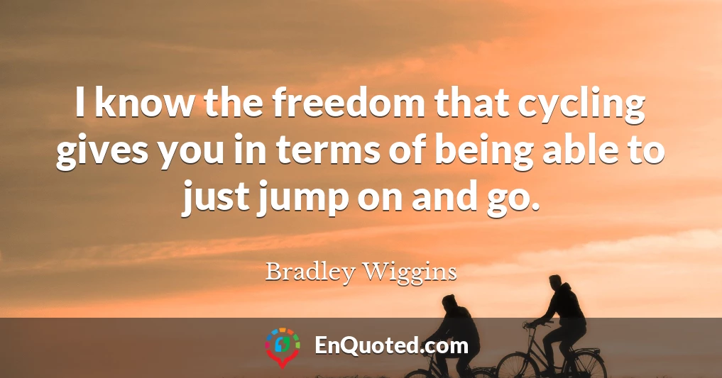 I know the freedom that cycling gives you in terms of being able to just jump on and go.