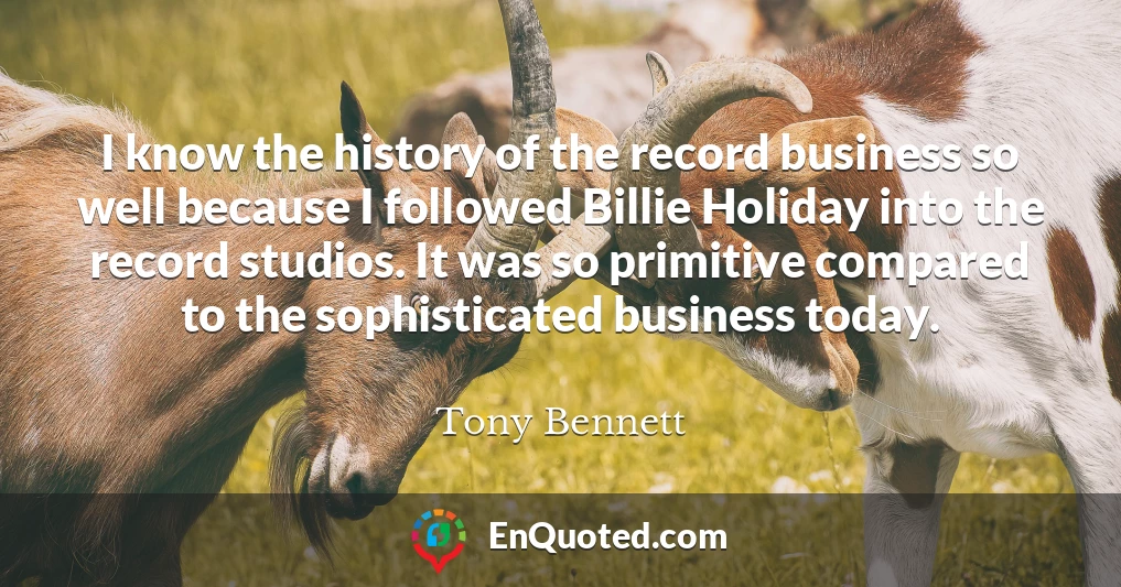 I know the history of the record business so well because I followed Billie Holiday into the record studios. It was so primitive compared to the sophisticated business today.