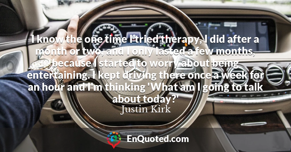 I know the one time I tried therapy, I did after a month or two, and I only lasted a few months, because I started to worry about being entertaining. I kept driving there once a week for an hour and I'm thinking 'What am I going to talk about today?'