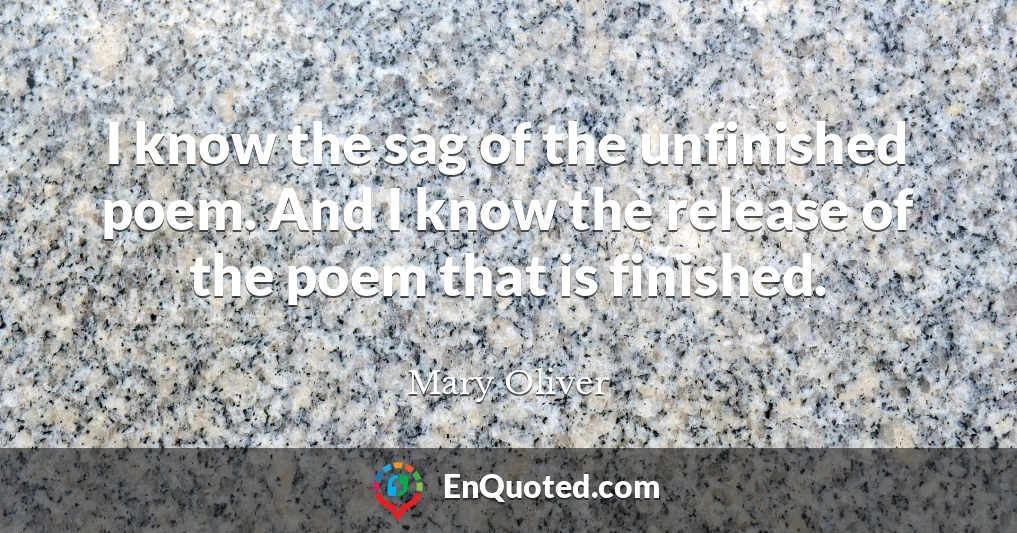 I know the sag of the unfinished poem. And I know the release of the poem that is finished.