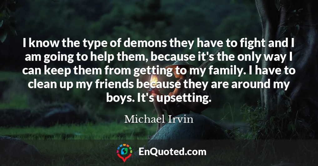 I know the type of demons they have to fight and I am going to help them, because it's the only way I can keep them from getting to my family. I have to clean up my friends because they are around my boys. It's upsetting.