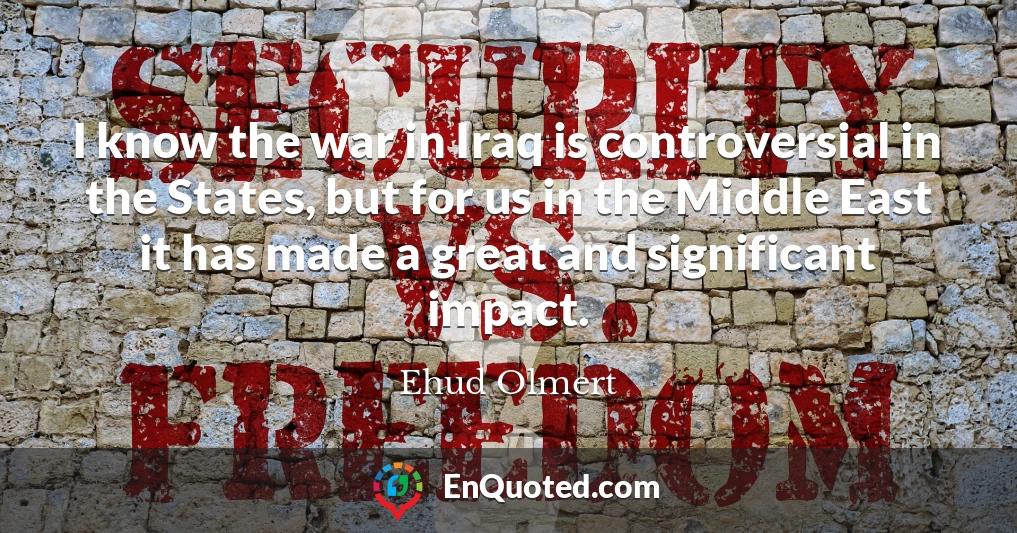 I know the war in Iraq is controversial in the States, but for us in the Middle East it has made a great and significant impact.