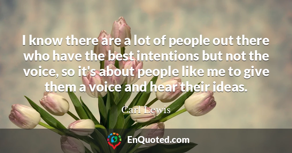 I know there are a lot of people out there who have the best intentions but not the voice, so it's about people like me to give them a voice and hear their ideas.