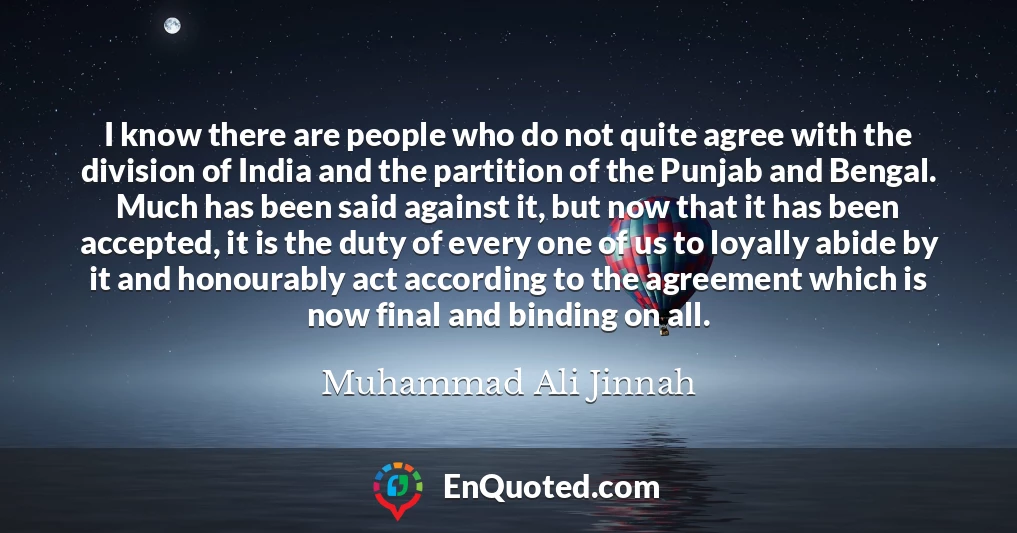 I know there are people who do not quite agree with the division of India and the partition of the Punjab and Bengal. Much has been said against it, but now that it has been accepted, it is the duty of every one of us to loyally abide by it and honourably act according to the agreement which is now final and binding on all.